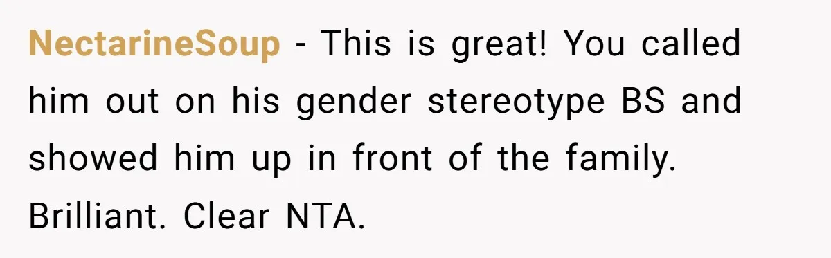 Uncle Says Wife’s Fault For Having A Daughter, Niece Educates Him NectarineSoup − This is great! You called him out on his gender stereotype BS and showed him up in front of the family. Brilliant. Clear NTA.