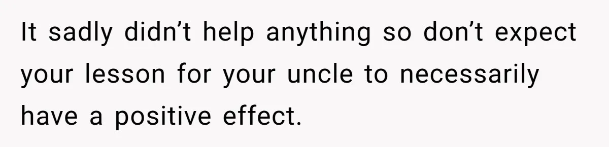 Uncle Says Wife’s Fault For Having A Daughter, Niece Educates Him It sadly didn’t help anything so don’t expect your lesson for your uncle to necessarily have a positive effect.