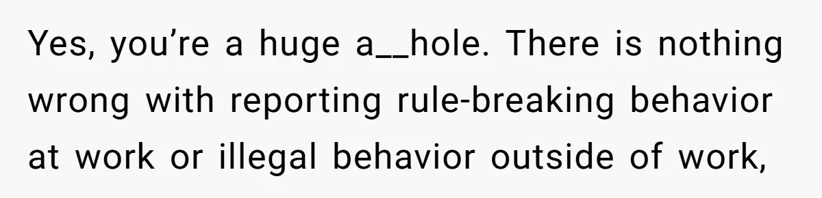 Yes, you’re a huge a__hole. There is nothing wrong with reporting rule-breaking behavior at work or illegal behavior outside of work,