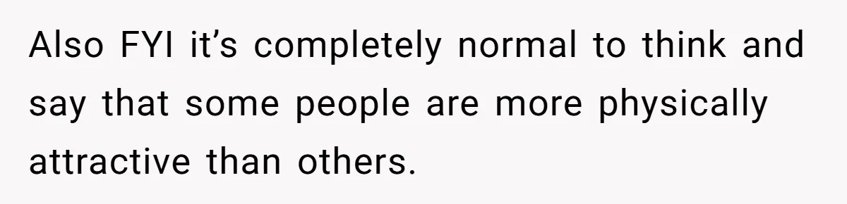Also FYI it’s completely normal to think and say that some people are more physically attractive than others.