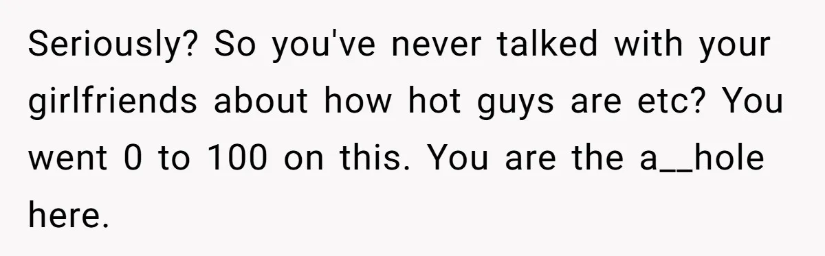 Seriously? So you've never talked with your girlfriends about how hot guys are etc? You went 0 to 100 on this. You are the a__hole here.