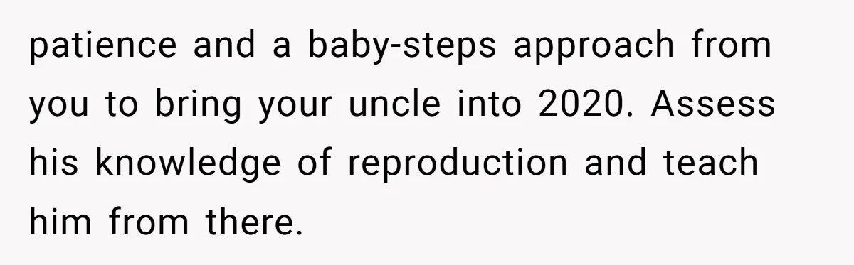 Uncle Says Wife’s Fault For Having A Daughter, Niece Educates Him patience and a baby-steps approach from you to bring your uncle into 2020. Assess his knowledge of reproduction and teach him from there.
