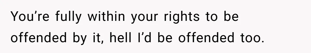 You’re fully within your rights to be offended by it, hell I’d be offended too.