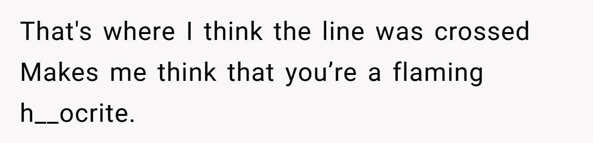 That's where I think the line was crossed Makes me think that you’re a flaming h__ocrite.