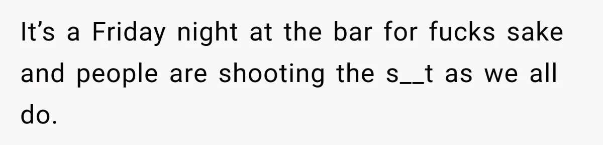 It’s a Friday night at the bar for fucks sake and people are shooting the s__t as we all do.