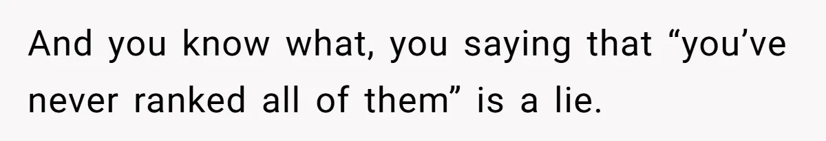 And you know what, you saying that “you’ve never ranked all of them” is a lie.