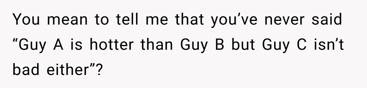 You mean to tell me that you’ve never said “Guy A is hotter than Guy B but Guy C isn’t bad either”?