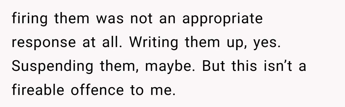 firing them was not an appropriate response at all. Writing them up, yes. Suspending them, maybe. But this isn’t a fireable offence to me.