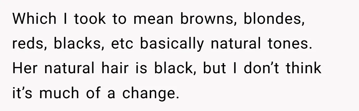 Which I took to mean browns, blondes, reds, blacks, etc basically natural tones. Her natural hair is black, but I don’t think it’s much of a change.