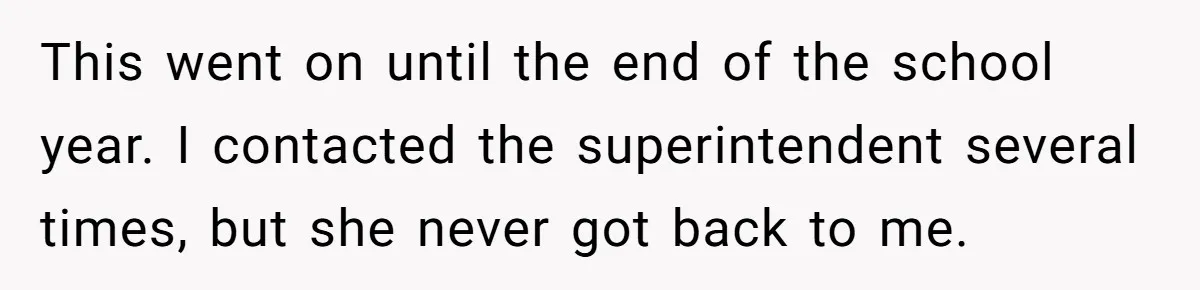 This went on until the end of the school year. I contacted the superintendent several times, but she never got back to me.