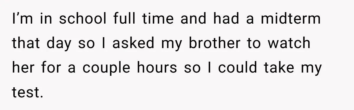 I’m in school full time and had a midterm that day so I asked my brother to watch her for a couple hours so I could take my test.