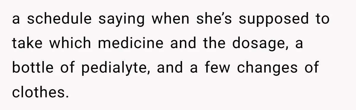 a schedule saying when she’s supposed to take which medicine and the dosage, a bottle of pedialyte, and a few changes of clothes.
