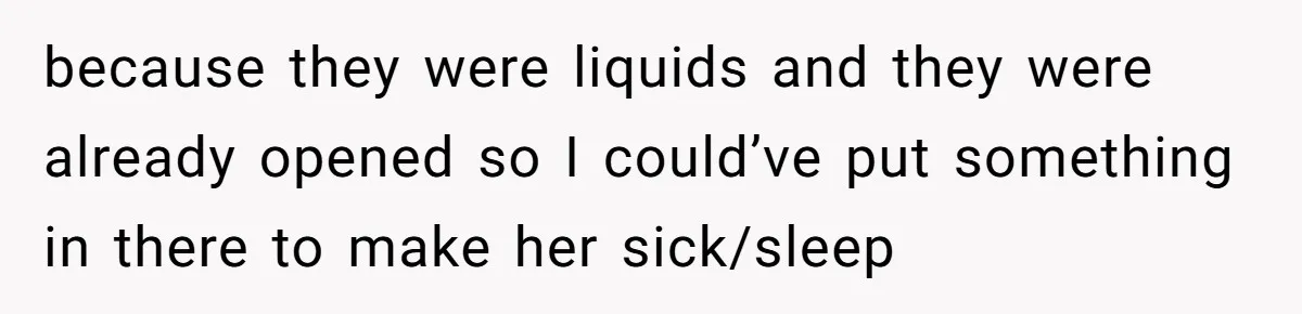 because they were liquids and they were already opened so I could’ve put something in there to make her sick/sleep