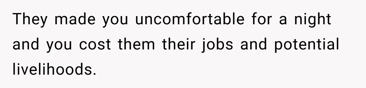 They made you uncomfortable for a night and you cost them their jobs and potential livelihoods.