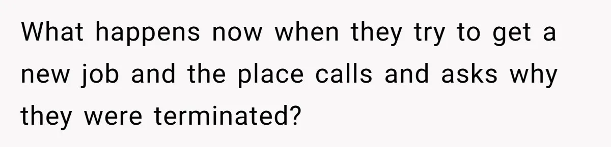 What happens now when they try to get a new job and the place calls and asks why they were terminated?