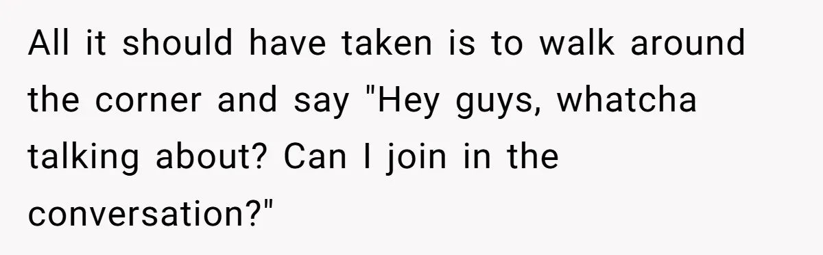 All it should have taken is to walk around the corner and say "Hey guys, whatcha talking about? Can I join in the conversation?"