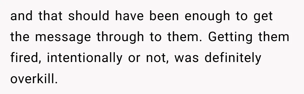 and that should have been enough to get the message through to them. Getting them fired, intentionally or not, was definitely overkill.