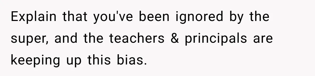 Explain that you've been ignored by the super, and the teachers & principals are keeping up this bias.