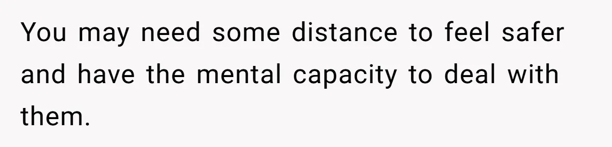 You may need some distance to feel safer and have the mental capacity to deal with them.