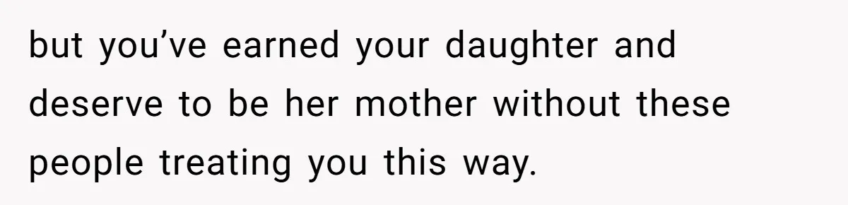 but you’ve earned your daughter and deserve to be her mother without these people treating you this way.