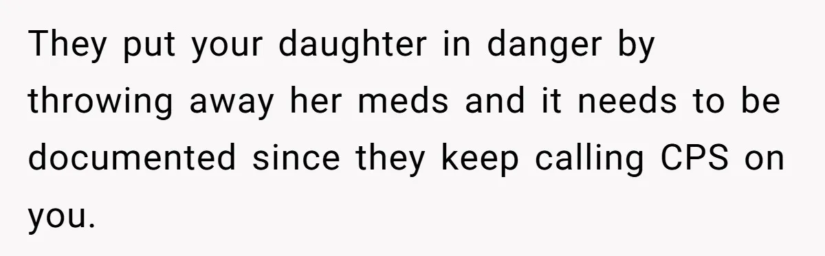 They put your daughter in danger by throwing away her meds and it needs to be documented since they keep calling CPS on you.