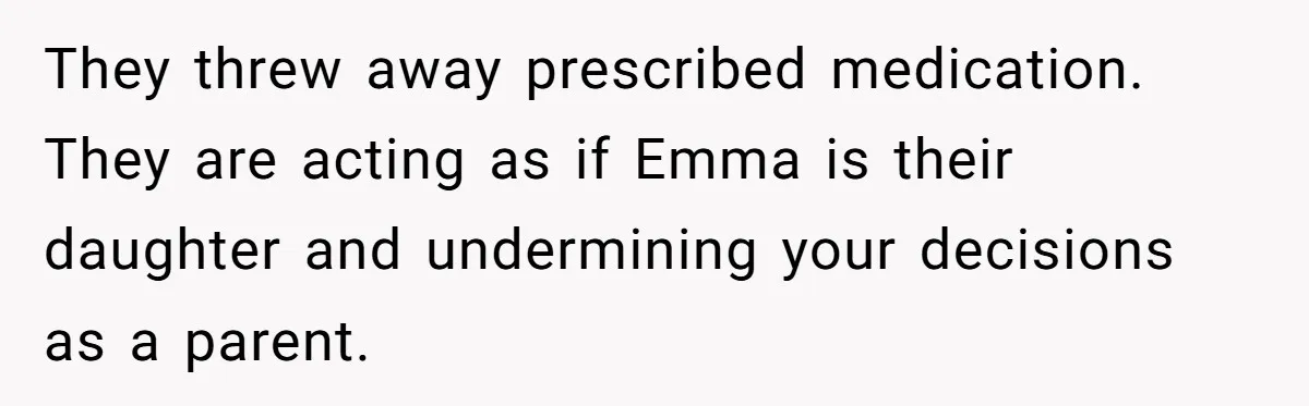 They threw away prescribed medication. They are acting as if Emma is their daughter and undermining your decisions as a parent.