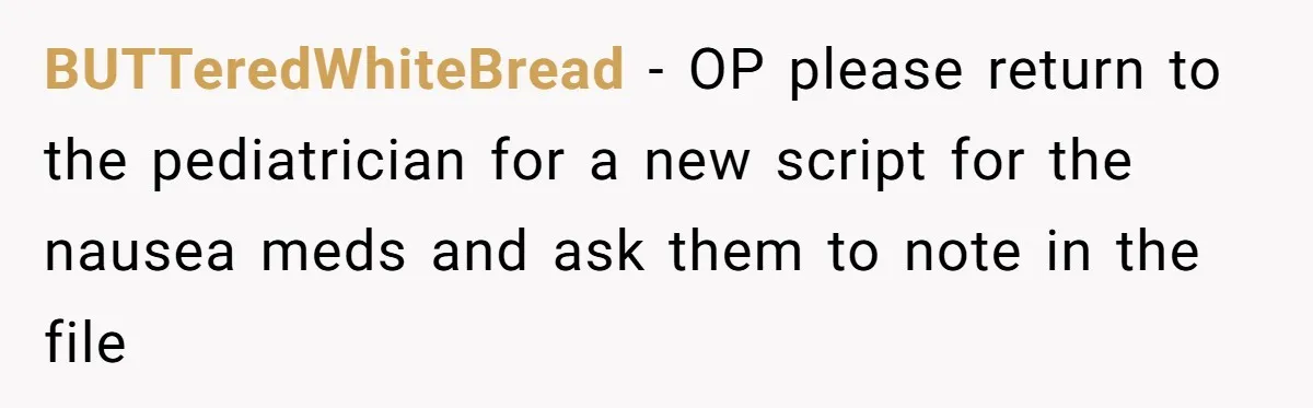 BUTTeredWhiteBread − OP please return to the pediatrician for a new script for the nausea meds and ask them to note in the file