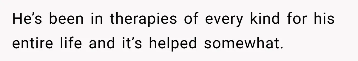 He’s been in therapies of every kind for his entire life and it’s helped somewhat.