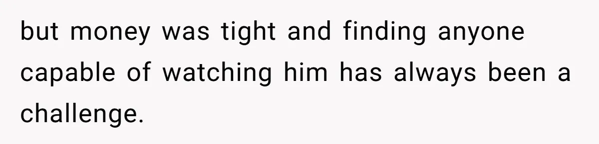 but money was tight and finding anyone capable of watching him has always been a challenge.