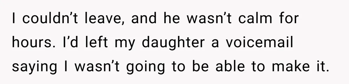 I couldn’t leave, and he wasn’t calm for hours. I’d left my daughter a voicemail saying I wasn’t going to be able to make it.