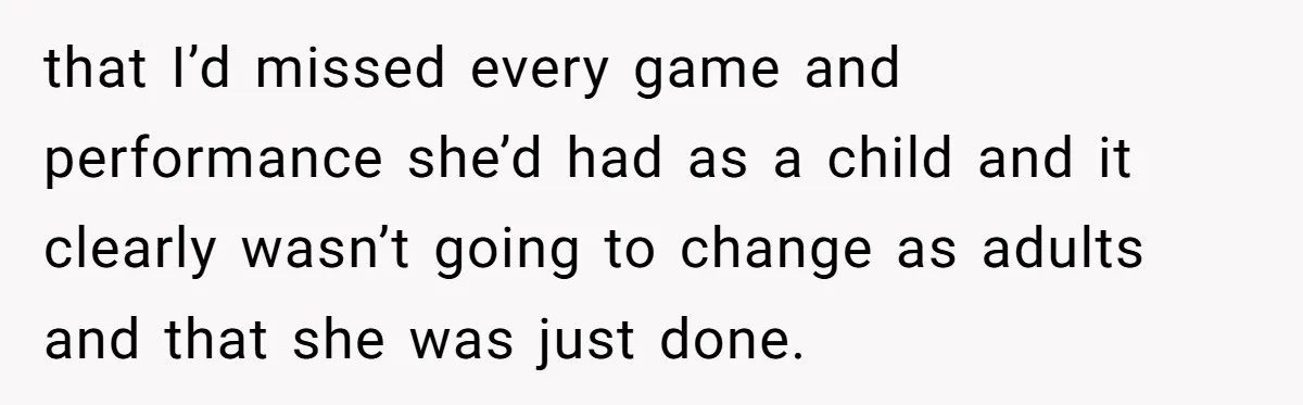 that I’d missed every game and performance she’d had as a child and it clearly wasn’t going to change as adults and that she was just done.