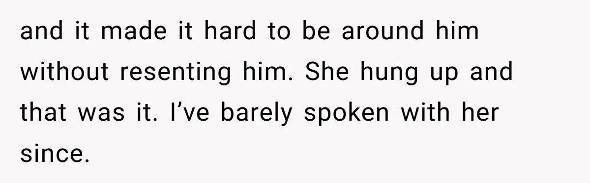 and it made it hard to be around him without resenting him. She hung up and that was it. I’ve barely spoken with her since.