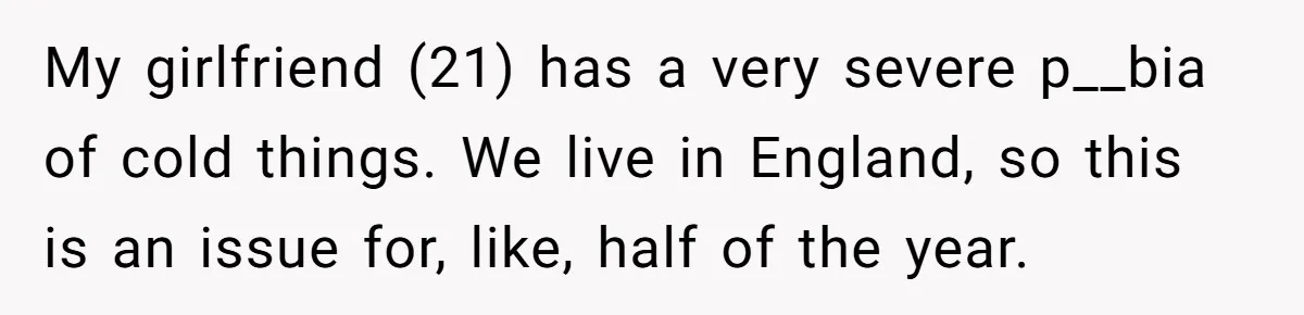 My girlfriend (21) has a very severe p__bia of cold things. We live in England, so this is an issue for, like, half of the year.