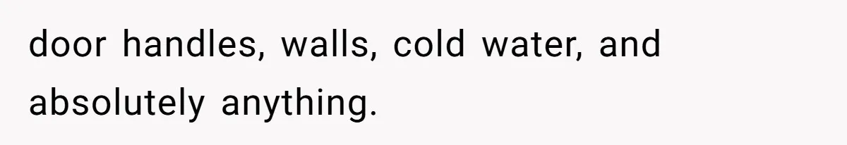 door handles, walls, cold water, and absolutely anything.