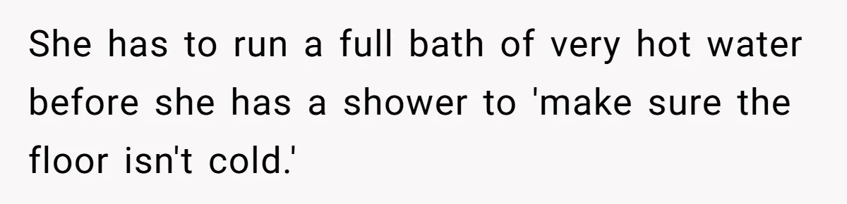 She has to run a full bath of very hot water before she has a shower to 'make sure the floor isn't cold.'