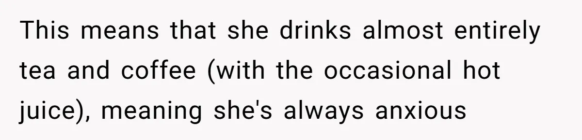 This means that she drinks almost entirely tea and coffee (with the occasional hot juice), meaning she's always anxious