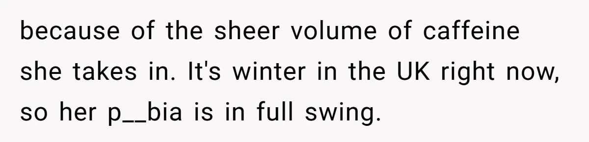 because of the sheer volume of caffeine she takes in. It's winter in the UK right now, so her p__bia is in full swing.