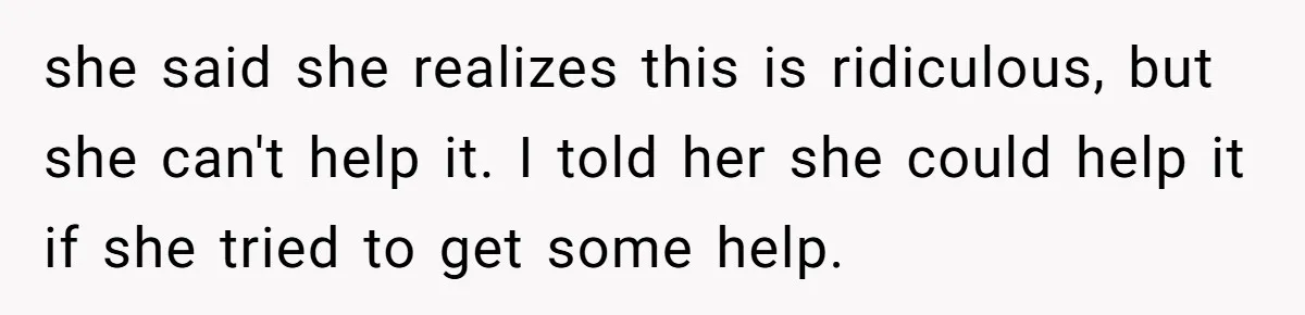 she said she realizes this is ridiculous, but she can't help it. I told her she could help it if she tried to get some help.