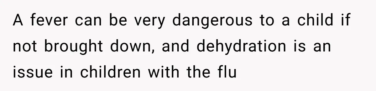 A fever can be very dangerous to a child if not brought down, and dehydration is an issue in children with the flu