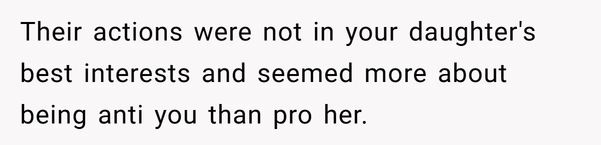 Their actions were not in your daughter's best interests and seemed more about being anti you than pro her.