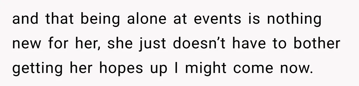 and that being alone at events is nothing new for her, she just doesn’t have to bother getting her hopes up I might come now.