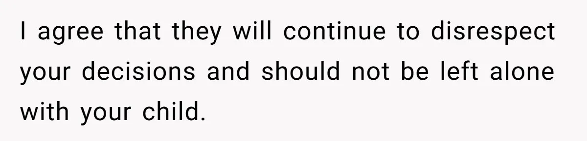 I agree that they will continue to disrespect your decisions and should not be left alone with your child.
