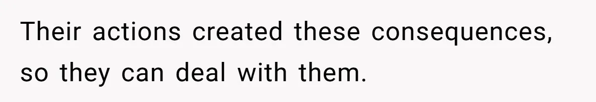 Their actions created these consequences, so they can deal with them.