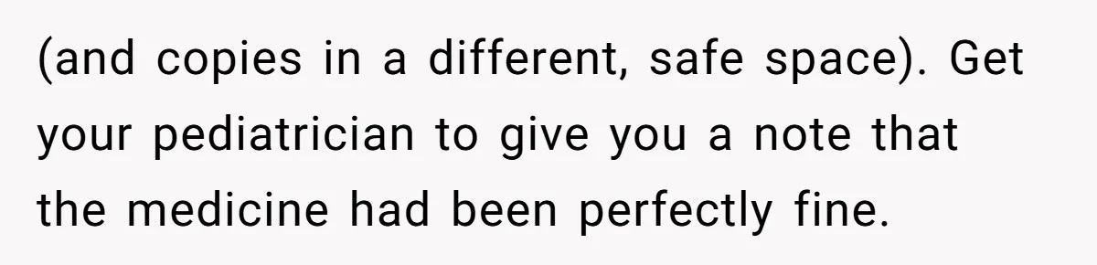 (and copies in a different, safe space). Get your pediatrician to give you a note that the medicine had been perfectly fine.