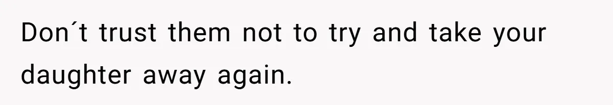 Don´t trust them not to try and take your daughter away again.