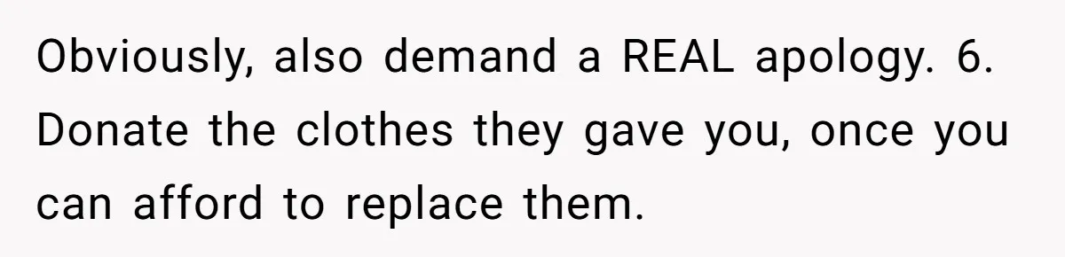 Obviously, also demand a REAL apology. 6. Donate the clothes they gave you, once you can afford to replace them.