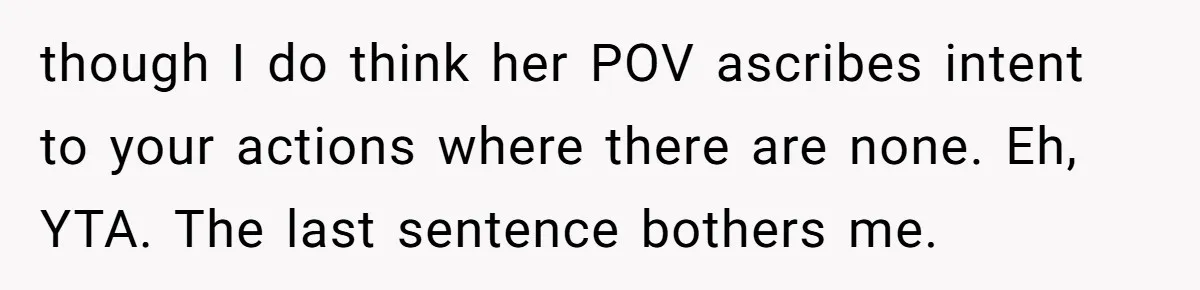 though I do think her POV ascribes intent to your actions where there are none. Eh, YTA. The last sentence bothers me.