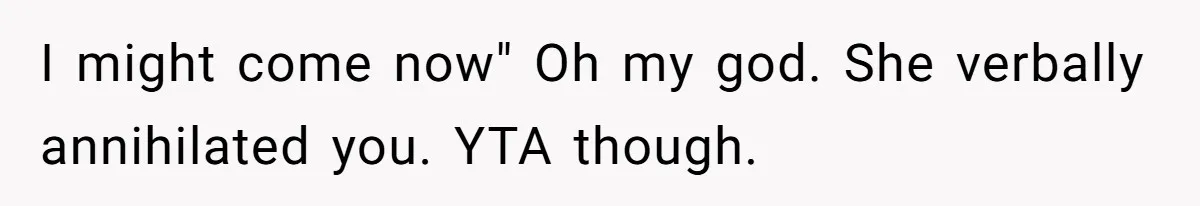 I might come now" Oh my god. She verbally annihilated you. YTA though.