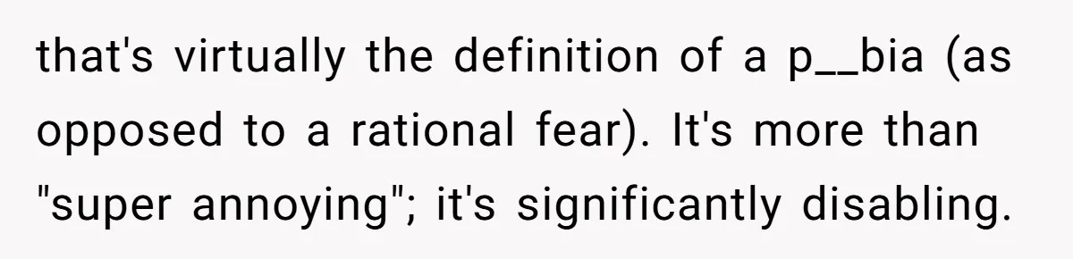 that's virtually the definition of a p__bia (as opposed to a rational fear). It's more than "super annoying"; it's significantly disabling.