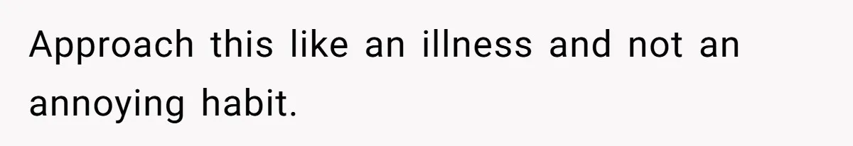 Approach this like an illness and not an annoying habit.